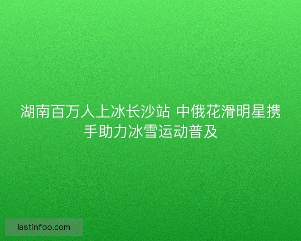湖南百万人上冰长沙站 中俄花滑明星携手助力冰雪运动普及