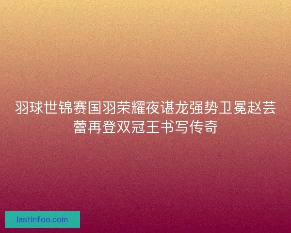 羽球世锦赛国羽荣耀夜谌龙强势卫冕赵芸蕾再登双冠王书写传奇 羽球世锦赛国羽荣耀夜谌龙强势卫冕赵芸蕾再登双冠王书写传奇