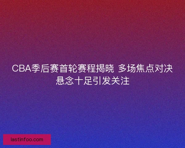 CBA季后赛首轮赛程揭晓 多场焦点对决悬念十足引发关注