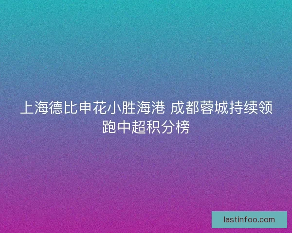 上海德比申花小胜海港 成都蓉城持续领跑中超积分榜 上海德比申花小胜海港 成都蓉城持续领跑中超积分榜